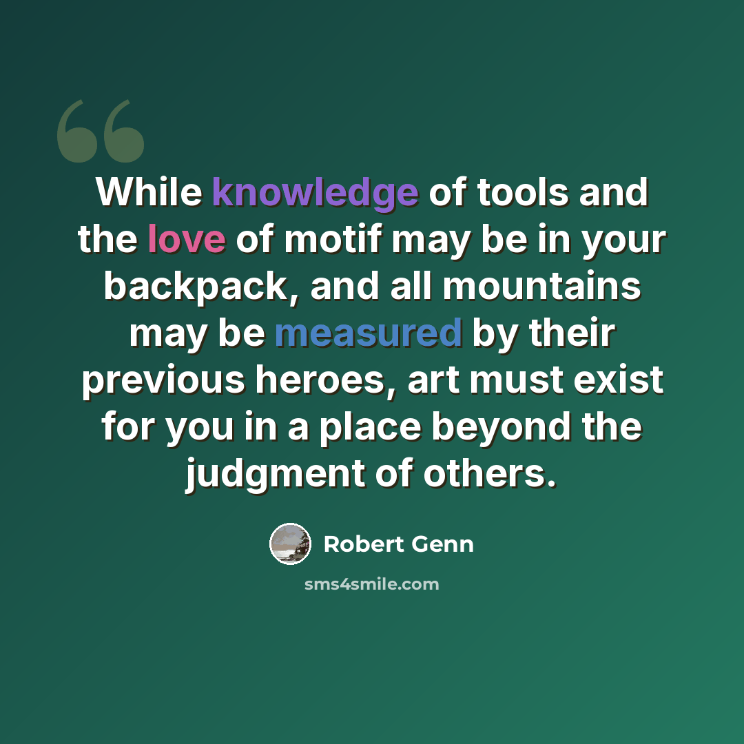 “While knowledge of tools and the love of motif may be in your backpack, and all mountains may be measured by their previous heroes, art must exist for you in a place beyond the judgment of others.” quote by Robert Genn