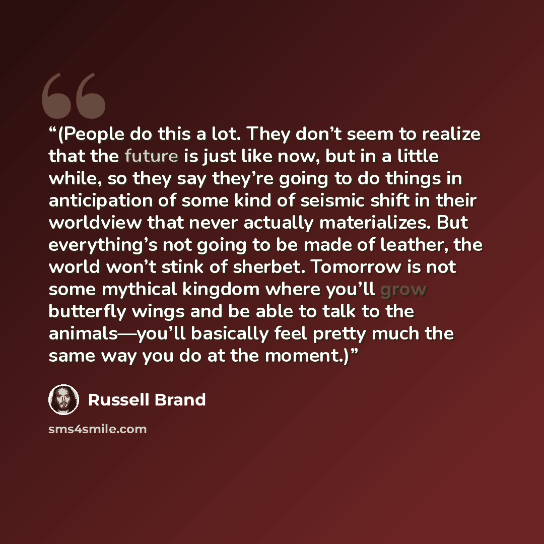 “(People do this a lot. They don’t seem to realize that the future is just like now, but in a little while, so they say they’re going to do things in anticipation of some kind of seismic shift in their worldview that never actually materializes. But everything’s not going to be made of leather, the…” quote by Russell Brand