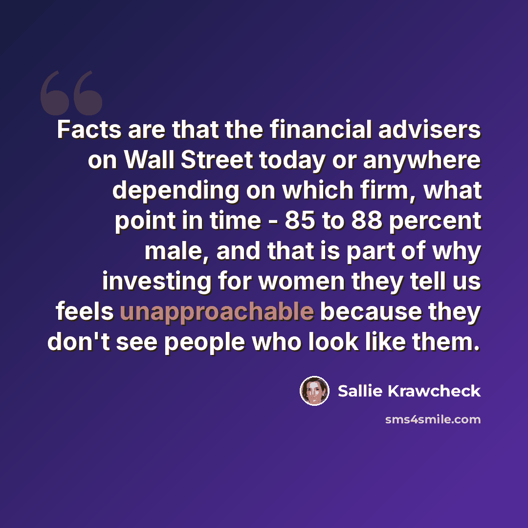 “Facts are that the financial advisers on Wall Street today or anywhere depending on which firm, what point in time - 85 to 88 percent male, and that is part of why investing for women they tell us feels unapproachable because they don't see people who look like them.” quote by Sallie Krawcheck