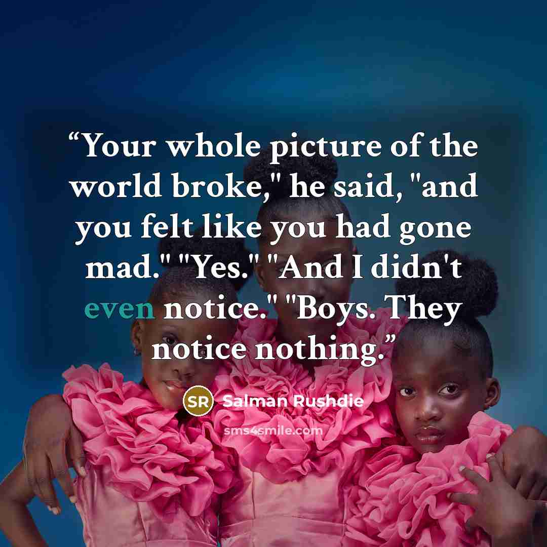 “Your whole picture of the world broke," he said, "and you felt like you had gone mad." "Yes." "And I didn't even notice." "Boys. They notice nothing.” quote by Salman Rushdie