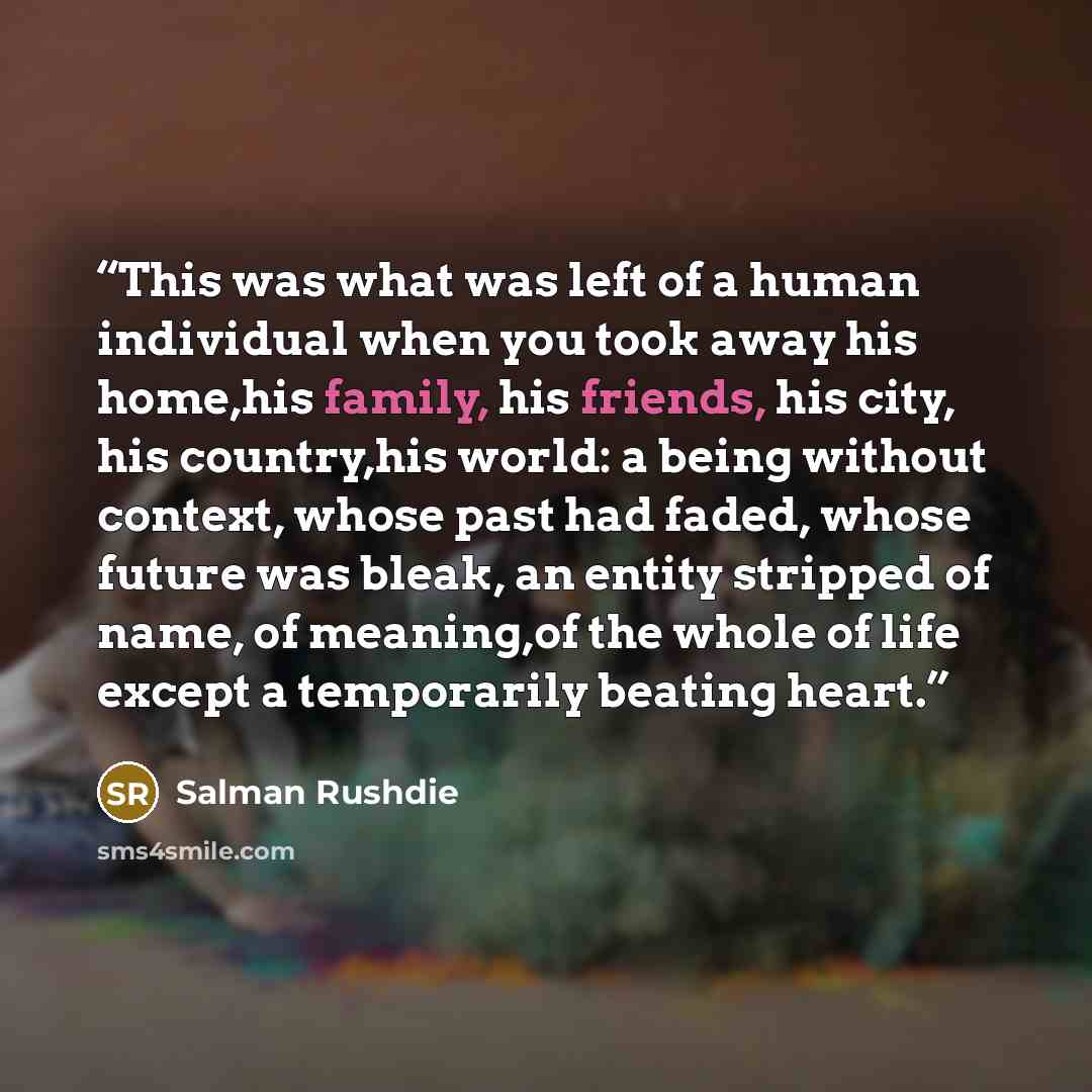 “This was what was left of a human individual when you took away his home,his family, his friends, his city, his country,his world: a being without context, whose past had faded, whose future was bleak, an entity stripped of name, of meaning,of the whole of life except a temporarily beating heart.” quote by Salman Rushdie