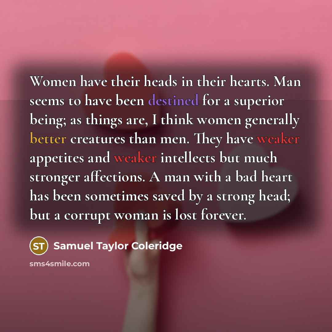 “Women have their heads in their hearts. Man seems to have been destined for a superior being; as things are, I think women generally better creatures than men. They have weaker appetites and weaker intellects but much stronger affections. A man with a bad heart has been sometimes saved by a strong…” quote by Samuel Taylor Coleridge