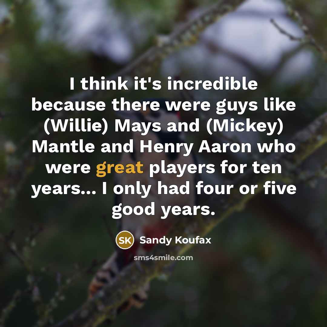 “I think it's incredible because there were guys like (Willie) Mays and (Mickey) Mantle and Henry Aaron who were great players for ten years... I only had four or five good years.” quote by Sandy Koufax
