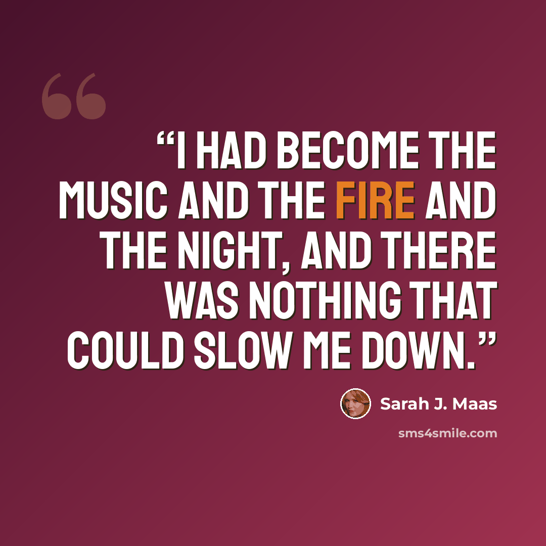 “I had become the music and the fire and the night, and there was nothing that could slow me down.” quote by Sarah J. Maas