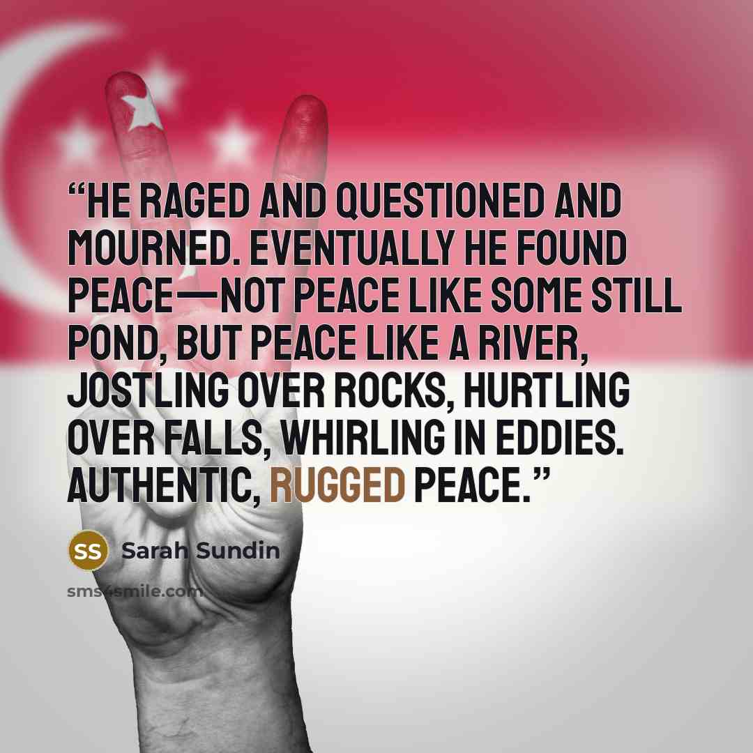 “He raged and questioned and mourned. Eventually he found peace—not peace like some still pond, but peace like a river, jostling over rocks, hurtling over falls, whirling in eddies. Authentic, rugged peace.” quote by Sarah Sundin