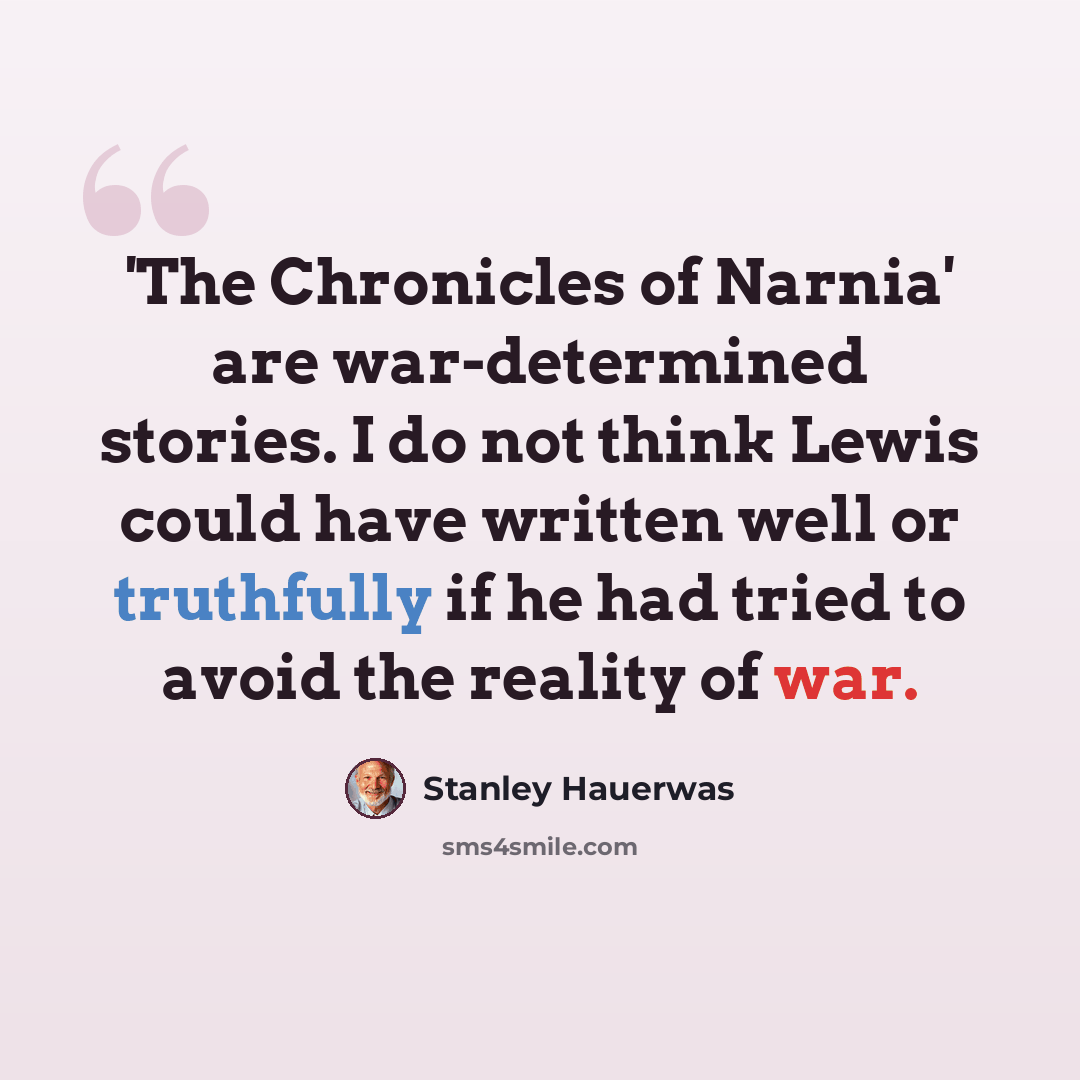 “'The Chronicles of Narnia' are war-determined stories. I do not think Lewis could have written well or truthfully if he had tried to avoid the reality of war.” quote by Stanley Hauerwas