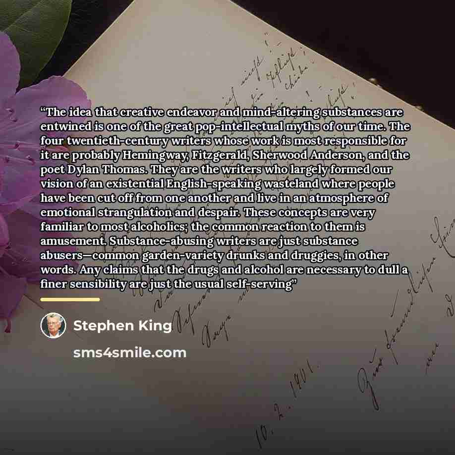 “The idea that creative endeavor and mind-altering substances are entwined is one of the great pop-intellectual myths of our time. The four twentieth-century writers whose work is most responsible for it are probably Hemingway, Fitzgerald, Sherwood Anderson, and the poet Dylan Thomas. They are the…” quote by Stephen King