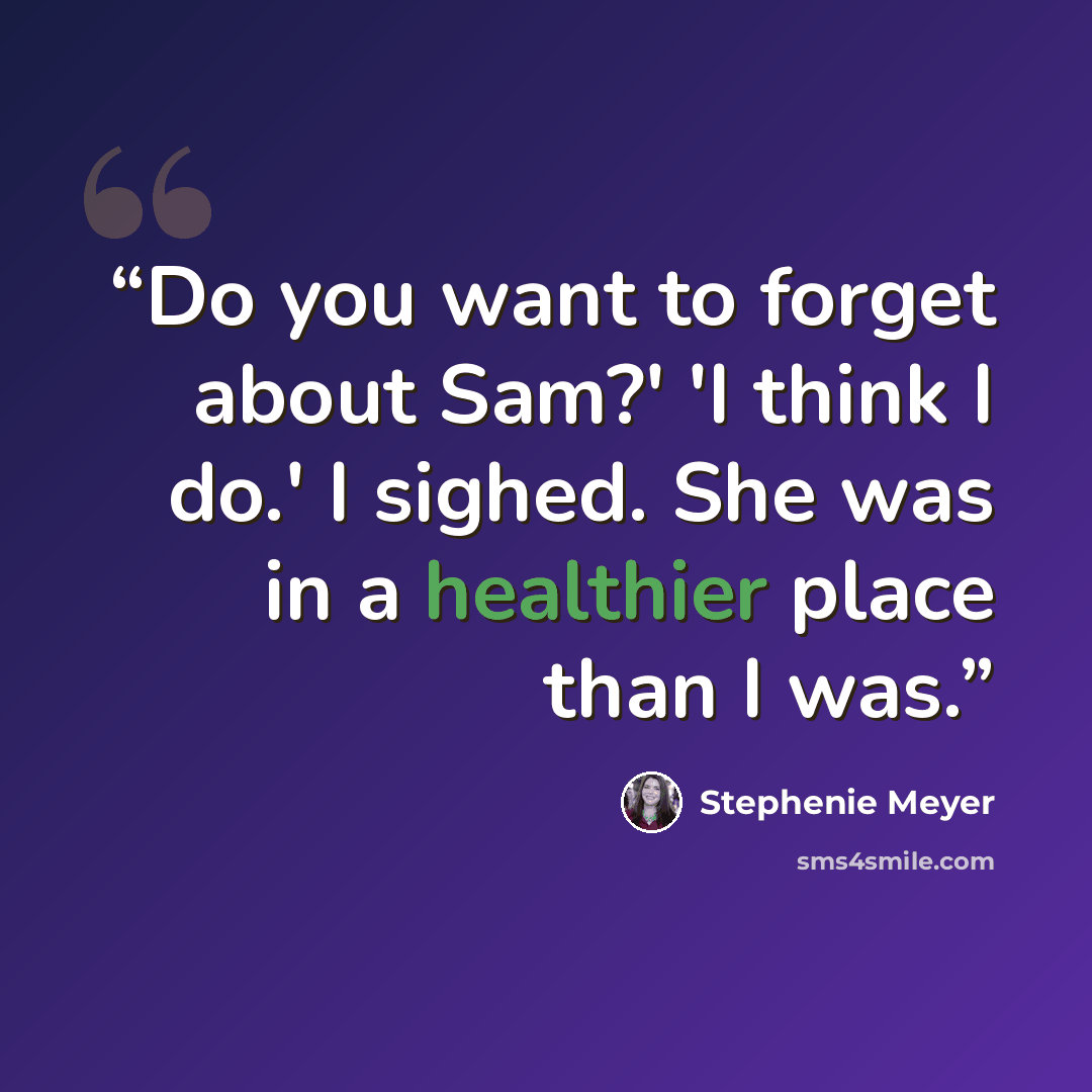 “Do you want to forget about Sam?' 'I think I do.' I sighed. She was in a healthier place than I was.” quote by Stephenie Meyer