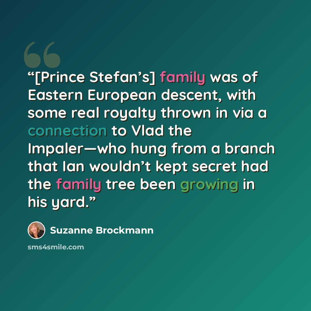 “[Prince Stefan’s] family was of Eastern European descent, with some real royalty thrown in via a connection to Vlad the Impaler—who hung from a branch that Ian wouldn’t kept secret had the family tree been growing in his yard.” quote by Suzanne Brockmann