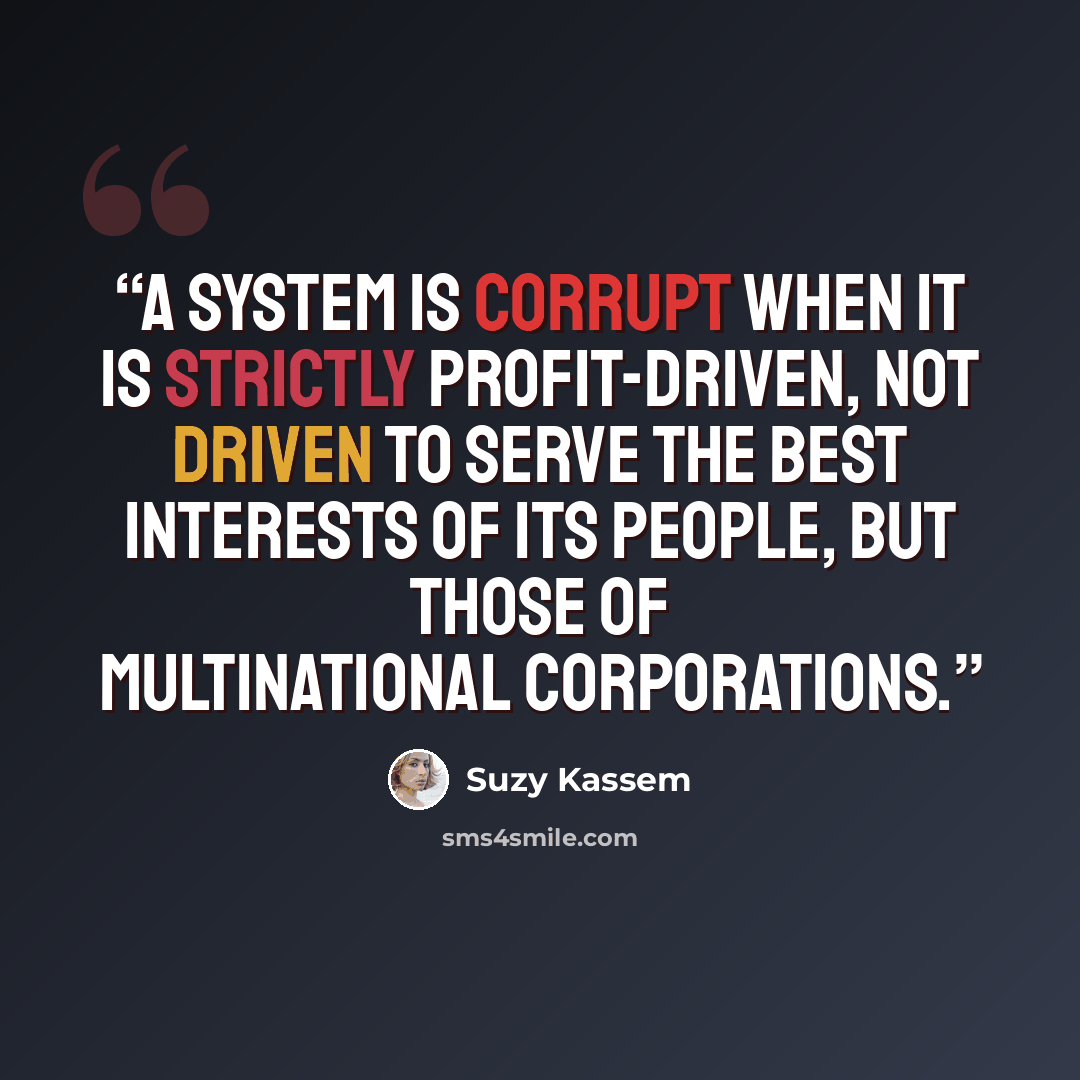 “A system is corrupt when it is strictly profit-driven, not driven to serve the best interests of its people, but those of multinational corporations.” quote by Suzy Kassem