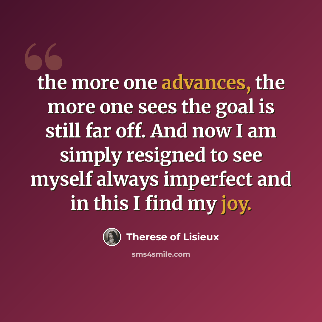 “the more one advances, the more one sees the goal is still far off. And now I am simply resigned to see myself always imperfect and in this I find my joy.” quote by Therese of Lisieux