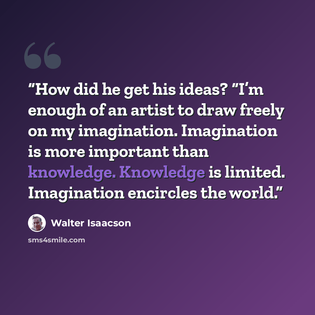 “How did he get his ideas? “I’m enough of an artist to draw freely on my imagination. Imagination is more important than knowledge. Knowledge is limited. Imagination encircles the world.” quote by Walter Isaacson
