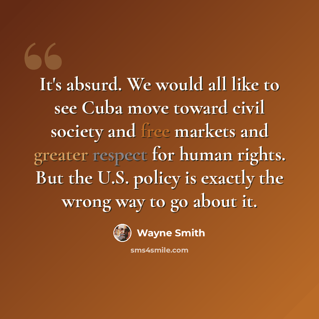 “It's absurd. We would all like to see Cuba move toward civil society and free markets and greater respect for human rights. But the U.S. policy is exactly the wrong way to go about it.” quote by Wayne Smith