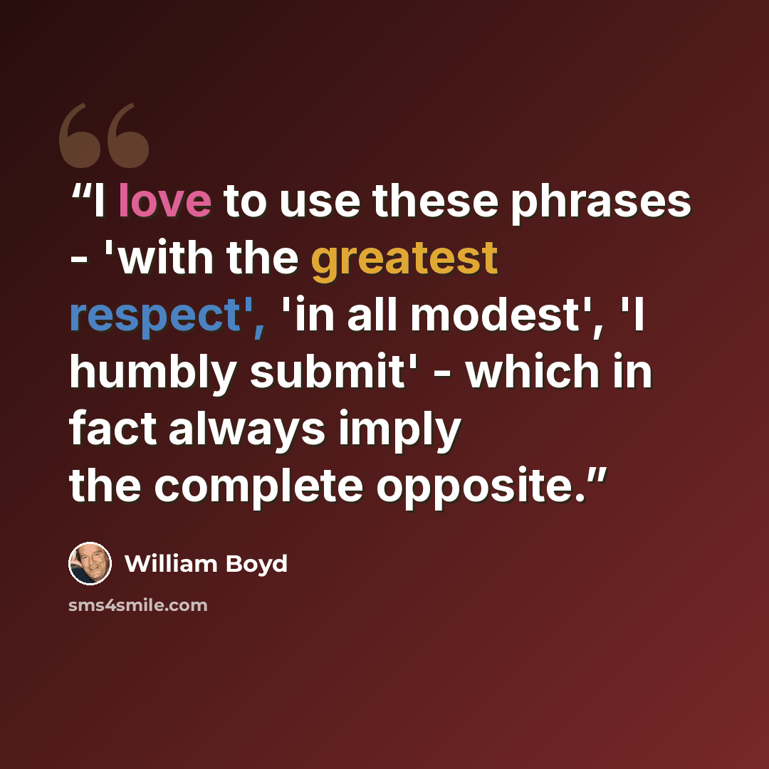 “I love to use these phrases - 'with the greatest respect', 'in all modest', 'I humbly submit' - which in fact always imply the complete opposite.” quote by William Boyd