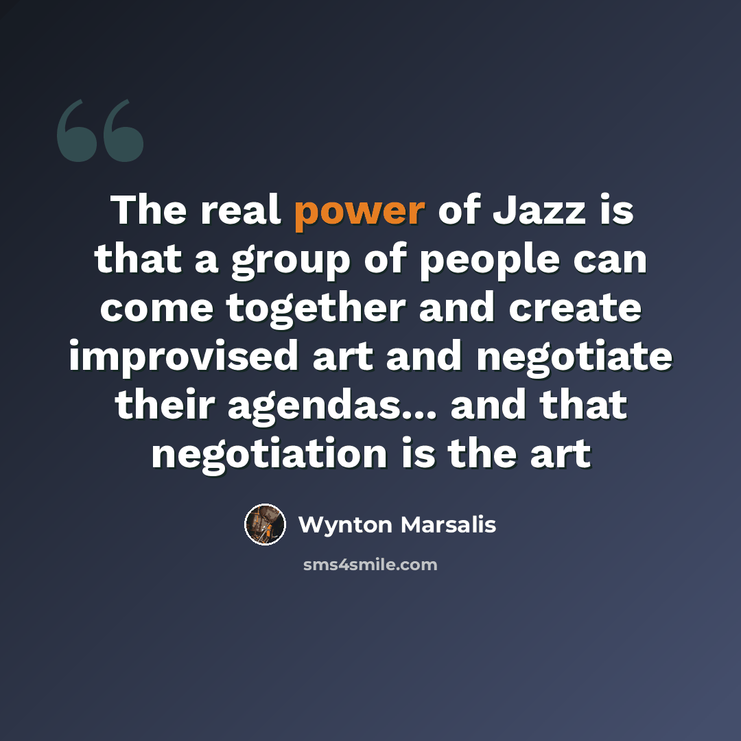 “The real power of Jazz is that a group of people can come together and create improvised art and negotiate their agendas... and that negotiation is the art” quote by Wynton Marsalis