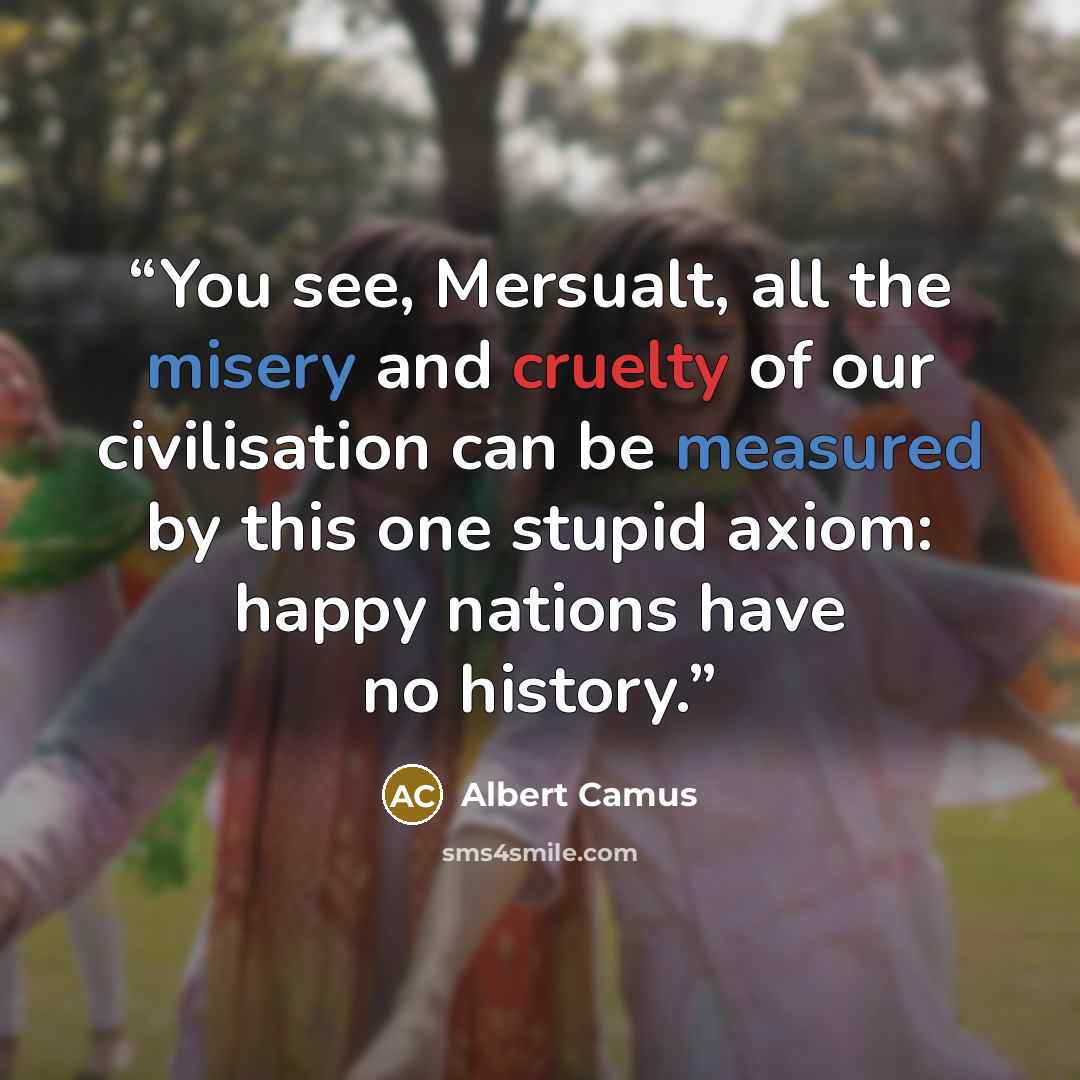 “You see, Mersualt, all the misery and cruelty of our civilisation can be measured by this one stupid axiom: happy nations have no history.” quote by Albert Camus