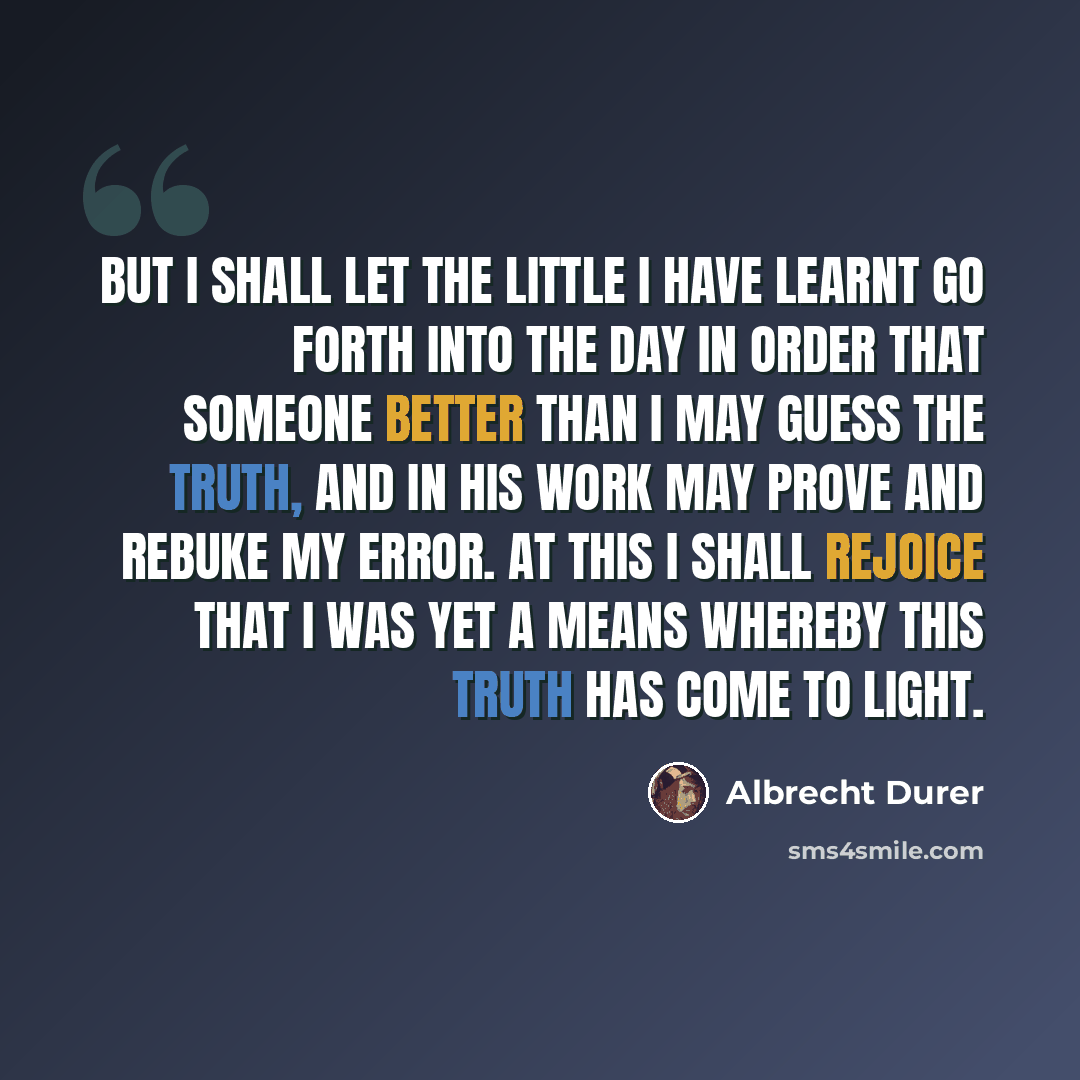 “But I shall let the little I have learnt go forth into the day in order that someone better than I may guess the truth, and in his work may prove and rebuke my error. At this I shall rejoice that I was yet a means whereby this truth has come to light.” quote by Albrecht Durer