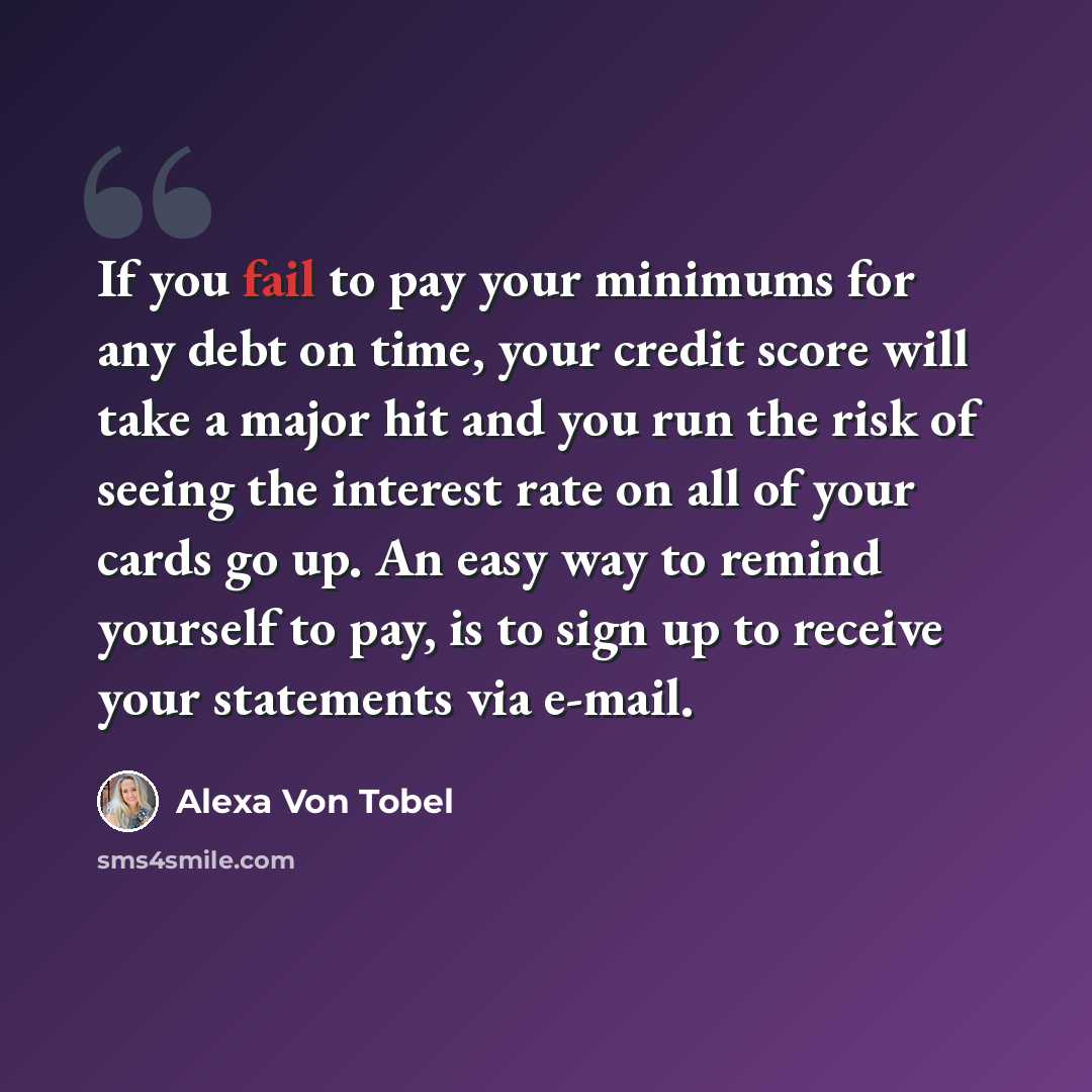 “If you fail to pay your minimums for any debt on time, your credit score will take a major hit and you run the risk of seeing the interest rate on all of your cards go up. An easy way to remind yourself to pay, is to sign up to receive your statements via e-mail.” quote by Alexa Von Tobel