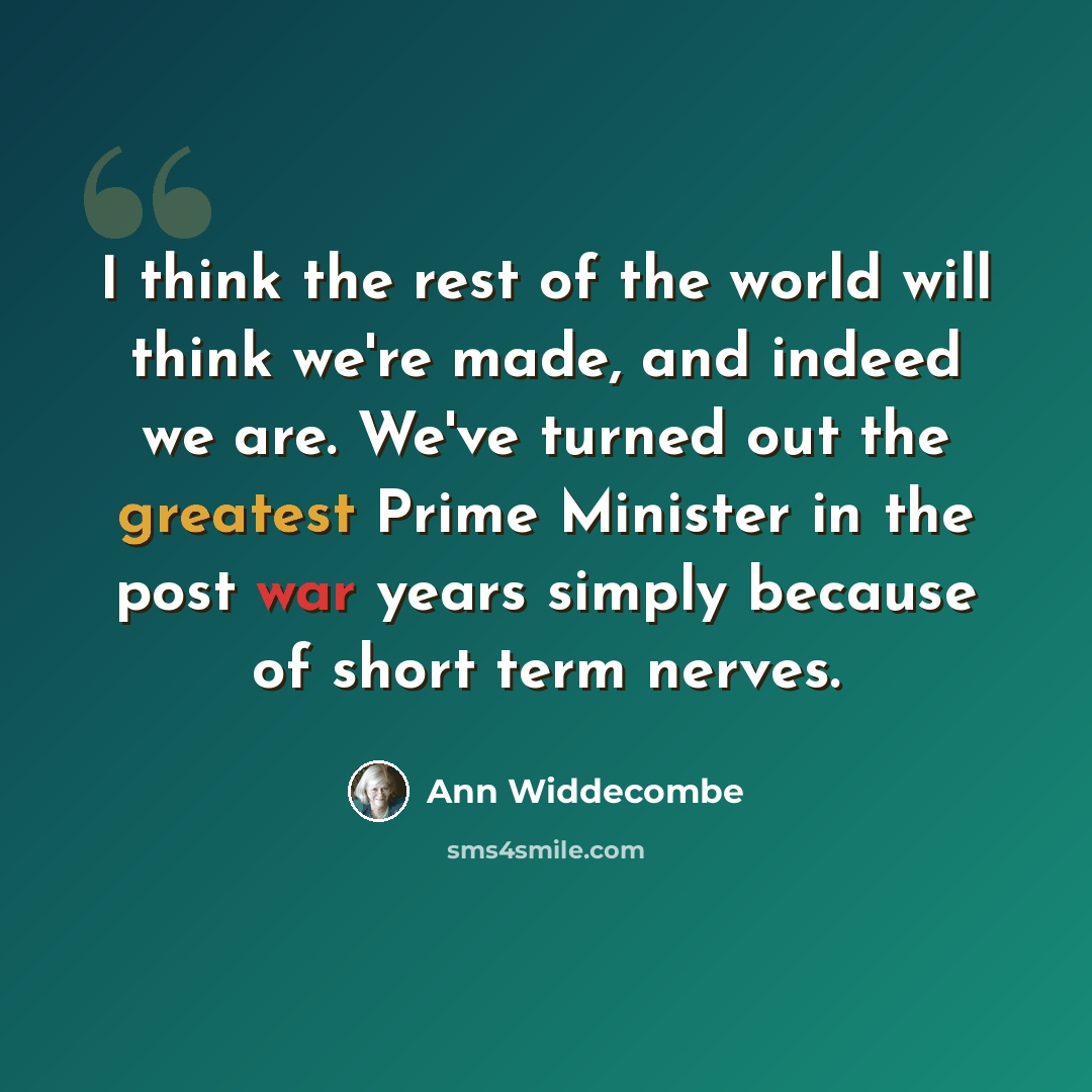 “I think the rest of the world will think we're made, and indeed we are. We've turned out the greatest Prime Minister in the post war years simply because of short term nerves.” quote by Ann Widdecombe