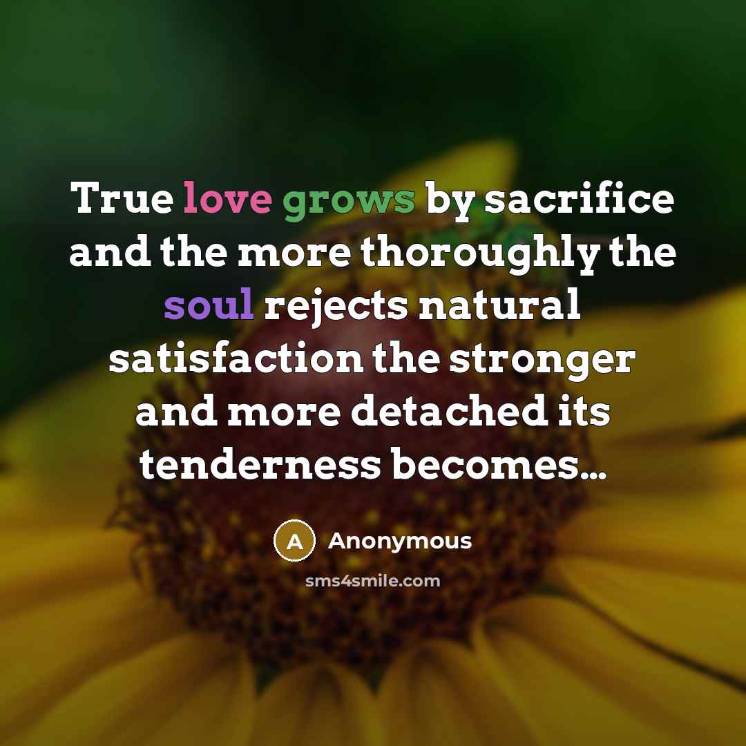 “True love grows by sacrifice and the more thoroughly the soul rejects natural satisfaction the stronger and more detached its tenderness becomes…” quote by Anonymous
