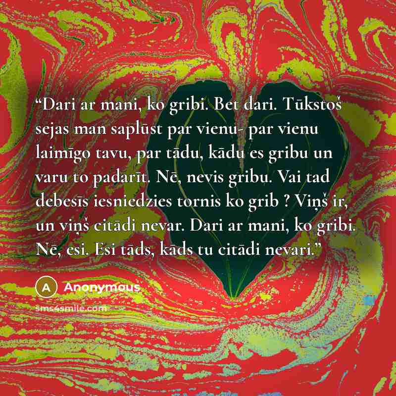 “Dari ar mani, ko gribi. Bet dari. Tūkstoš sejas man saplūst par vienu- par vienu laimīgo tavu, par tādu, kādu es gribu un varu to padarīt. Nē, nevis gribu. Vai tad debesīs iesniedzies tornis ko grib ? Viņš ir, un viņš citādi nevar. Dari ar mani, ko gribi. Nē, esi. Esi tāds, kāds tu citādi nevari.” quote by Anonymous