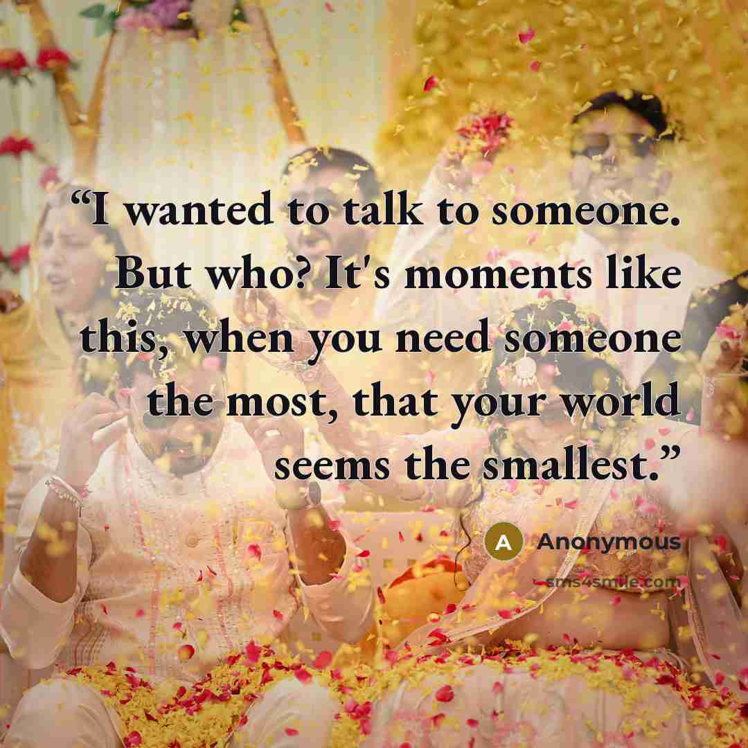 “I wanted to talk to someone. But who? It's moments like this, when you need someone the most, that your world seems the smallest.” quote by Anonymous