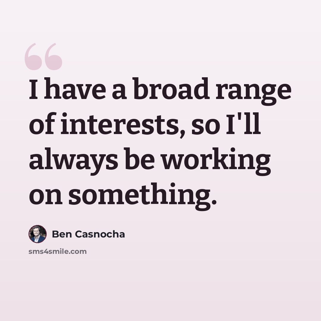 “I have a broad range of interests, so I'll always be working on something.” quote by Ben Casnocha