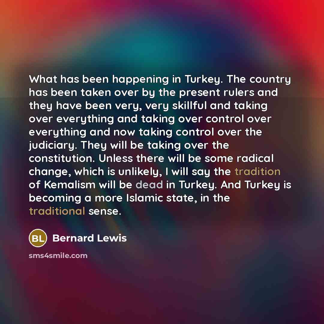 “What has been happening in Turkey. The country has been taken over by the present rulers and they have been very, very skillful and taking over everything and taking over control over everything and now taking control over the judiciary. They will be taking over the constitution. Unless there will…” quote by Bernard Lewis