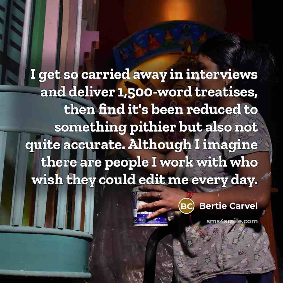 “I get so carried away in interviews and deliver 1,500-word treatises, then find it's been reduced to something pithier but also not quite accurate. Although I imagine there are people I work with who wish they could edit me every day.” quote by Bertie Carvel