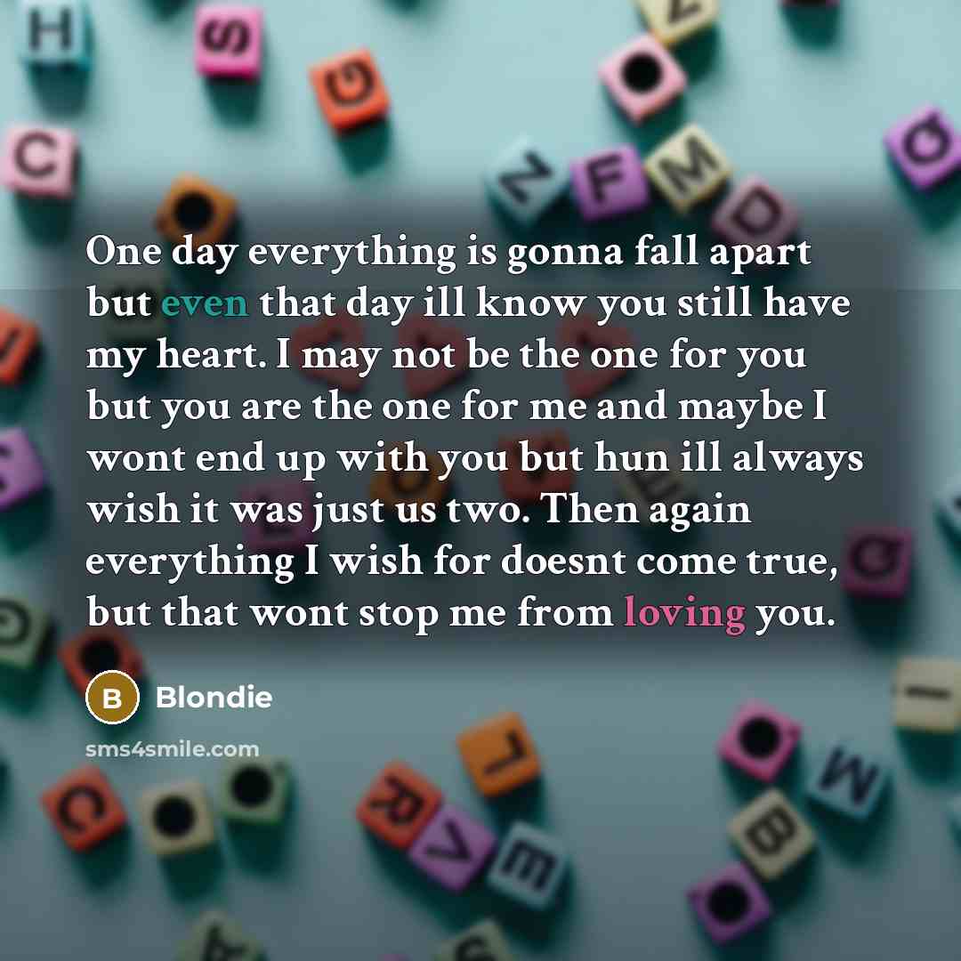 “One day everything is gonna fall apart but even that day ill know you still have my heart. I may not be the one for you but you are the one for me and maybe I wont end up with you but hun ill always wish it was just us two. Then again everything I wish for doesnt come true, but that wont stop me…” quote by Blondie