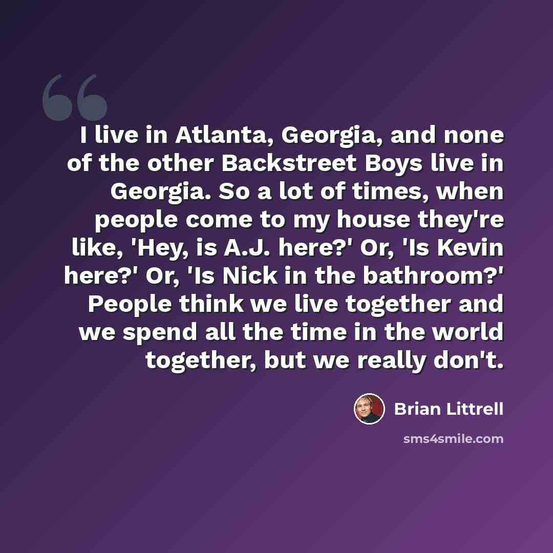 “I live in Atlanta, Georgia, and none of the other Backstreet Boys live in Georgia. So a lot of times, when people come to my house they're like, 'Hey, is A.J. here?' Or, 'Is Kevin here?' Or, 'Is Nick in the bathroom?' People think we live together and we spend all the time in the world together…” quote by Brian Littrell