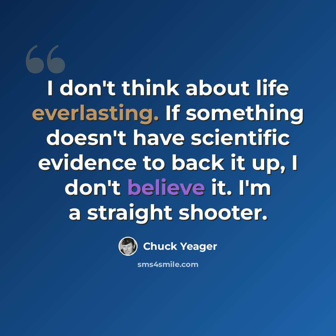 “I don't think about life everlasting. If something doesn't have scientific evidence to back it up, I don't believe it. I'm a straight shooter.” quote by Chuck Yeager