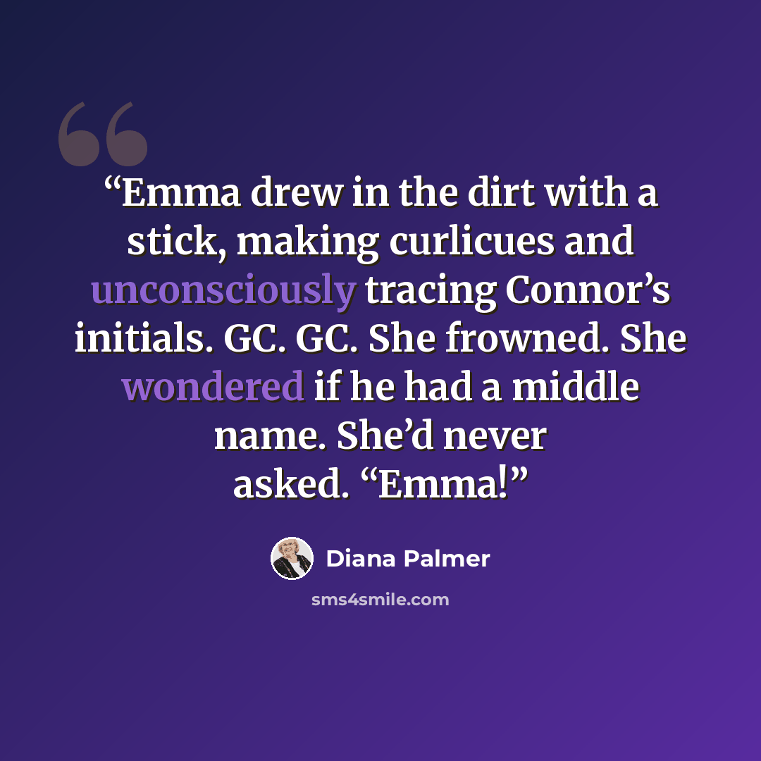 “Emma drew in the dirt with a stick, making curlicues and unconsciously tracing Connor’s initials. GC. GC. She frowned. She wondered if he had a middle name. She’d never asked. “Emma!” quote by Diana Palmer