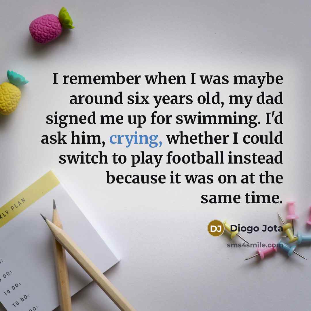 “I remember when I was maybe around six years old, my dad signed me up for swimming. I'd ask him, crying, whether I could switch to play football instead because it was on at the same time.” quote by Diogo Jota