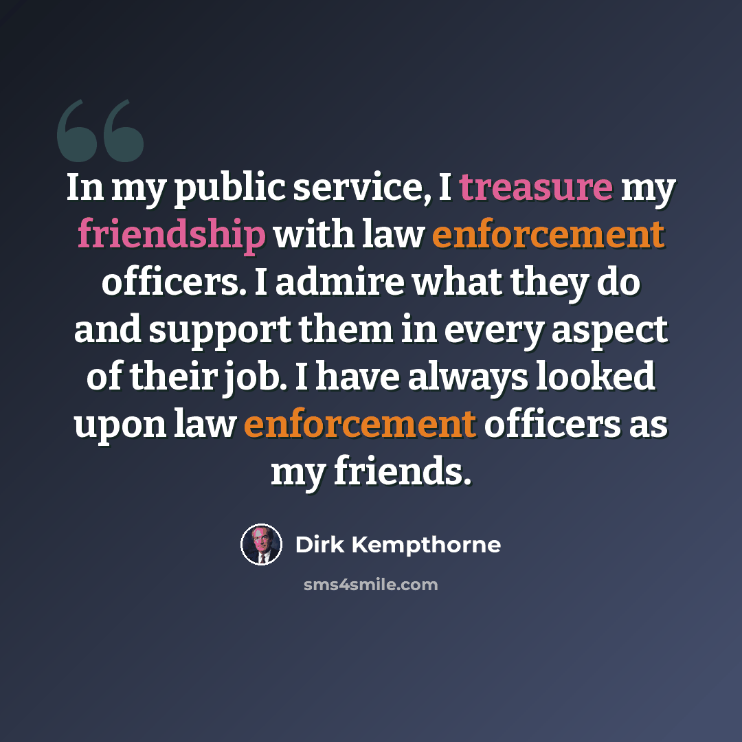“In my public service, I treasure my friendship with law enforcement officers. I admire what they do and support them in every aspect of their job. I have always looked upon law enforcement officers as my friends.” quote by Dirk Kempthorne