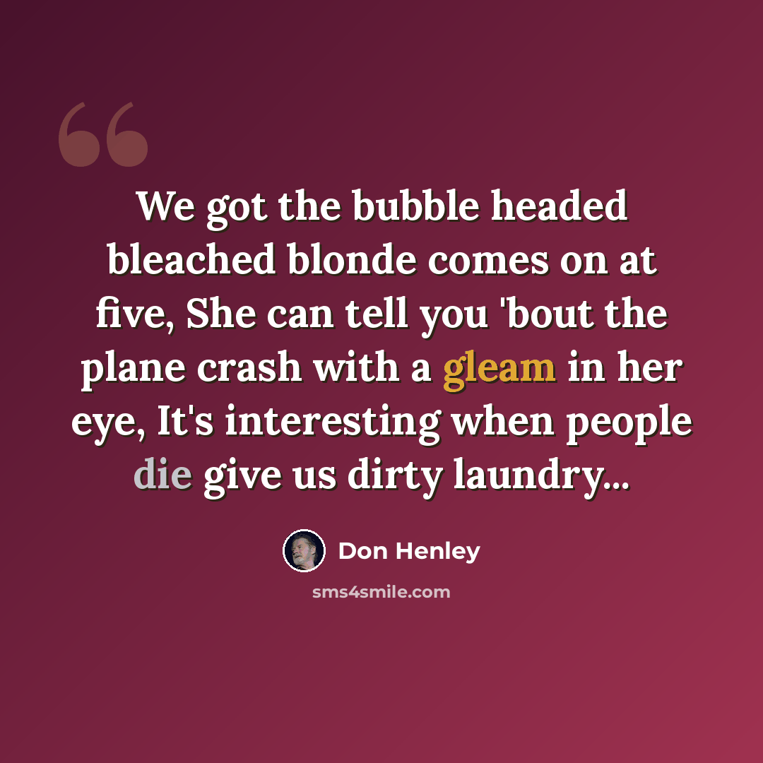 “We got the bubble headed bleached blonde comes on at five, She can tell you 'bout the plane crash with a gleam in her eye, It's interesting when people die give us dirty laundry...” quote by Don Henley