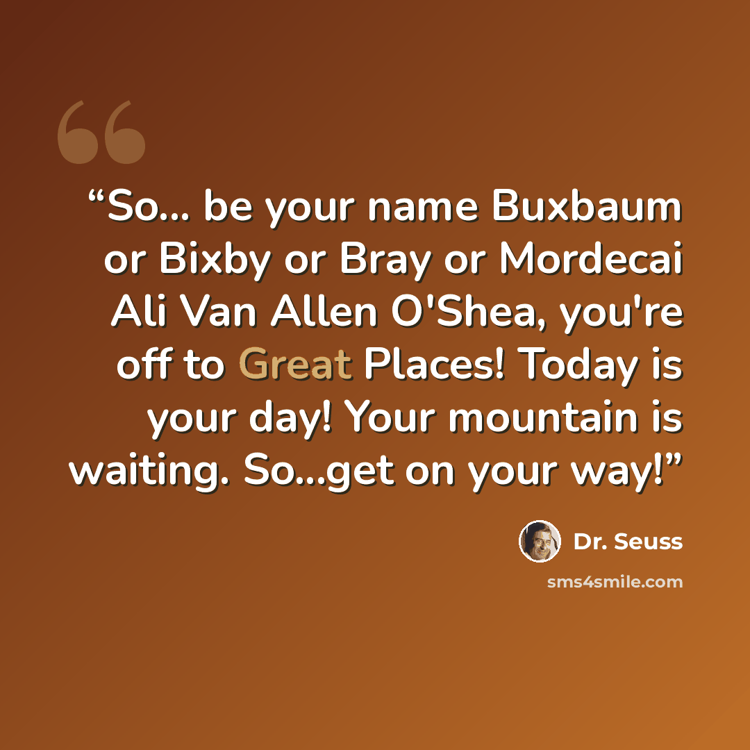 “So... be your name Buxbaum or Bixby or Bray or Mordecai Ali Van Allen O'Shea, you're off to Great Places! Today is your day! Your mountain is waiting. So...get on your way!” quote by Dr. Seuss