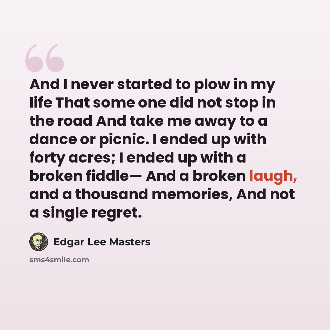 “And I never started to plow in my life That some one did not stop in the road And take me away to a dance or picnic. I ended up with forty acres; I ended up with a broken fiddle— And a broken laugh, and a thousand memories, And not a single regret.” quote by Edgar Lee Masters