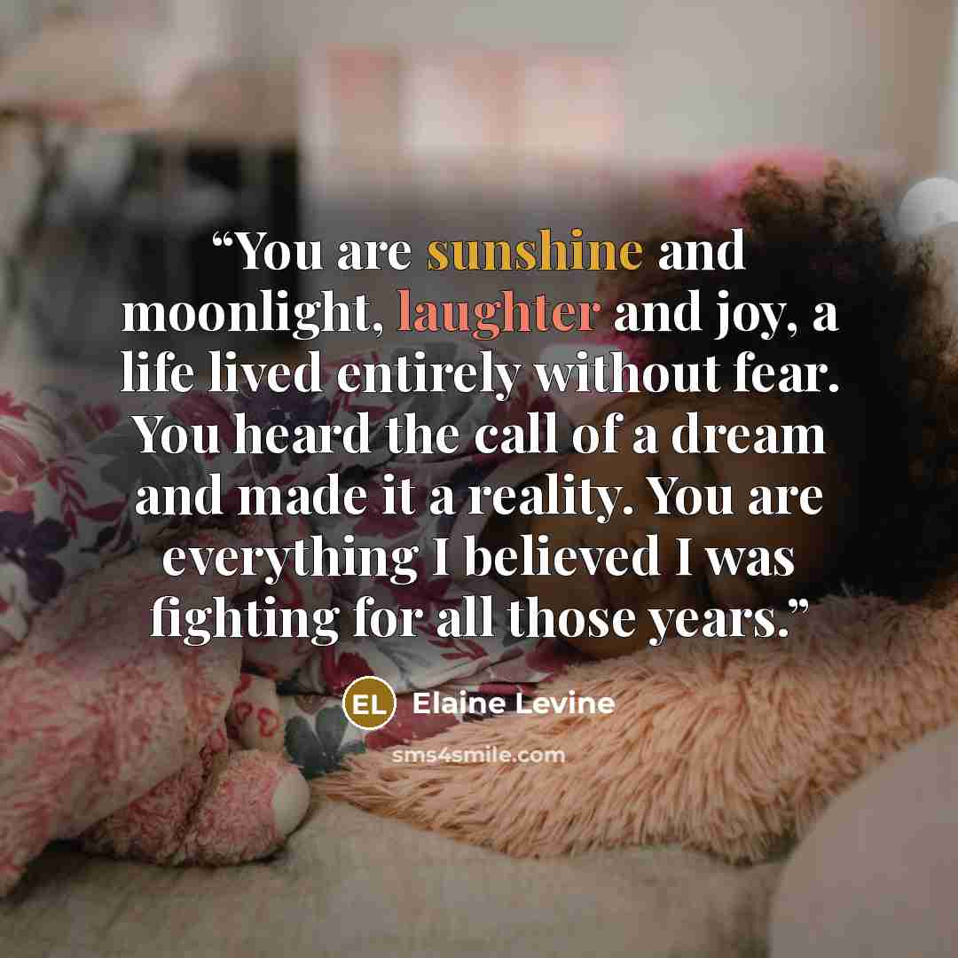 “You are sunshine and moonlight, laughter and joy, a life lived entirely without fear. You heard the call of a dream and made it a reality. You are everything I believed I was fighting for all those years.” quote by Elaine Levine