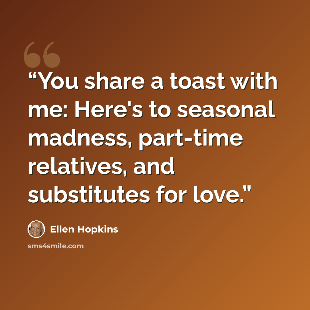 “You share a toast with me: Here's to seasonal madness, part-time relatives, and substitutes for love.” quote by Ellen Hopkins