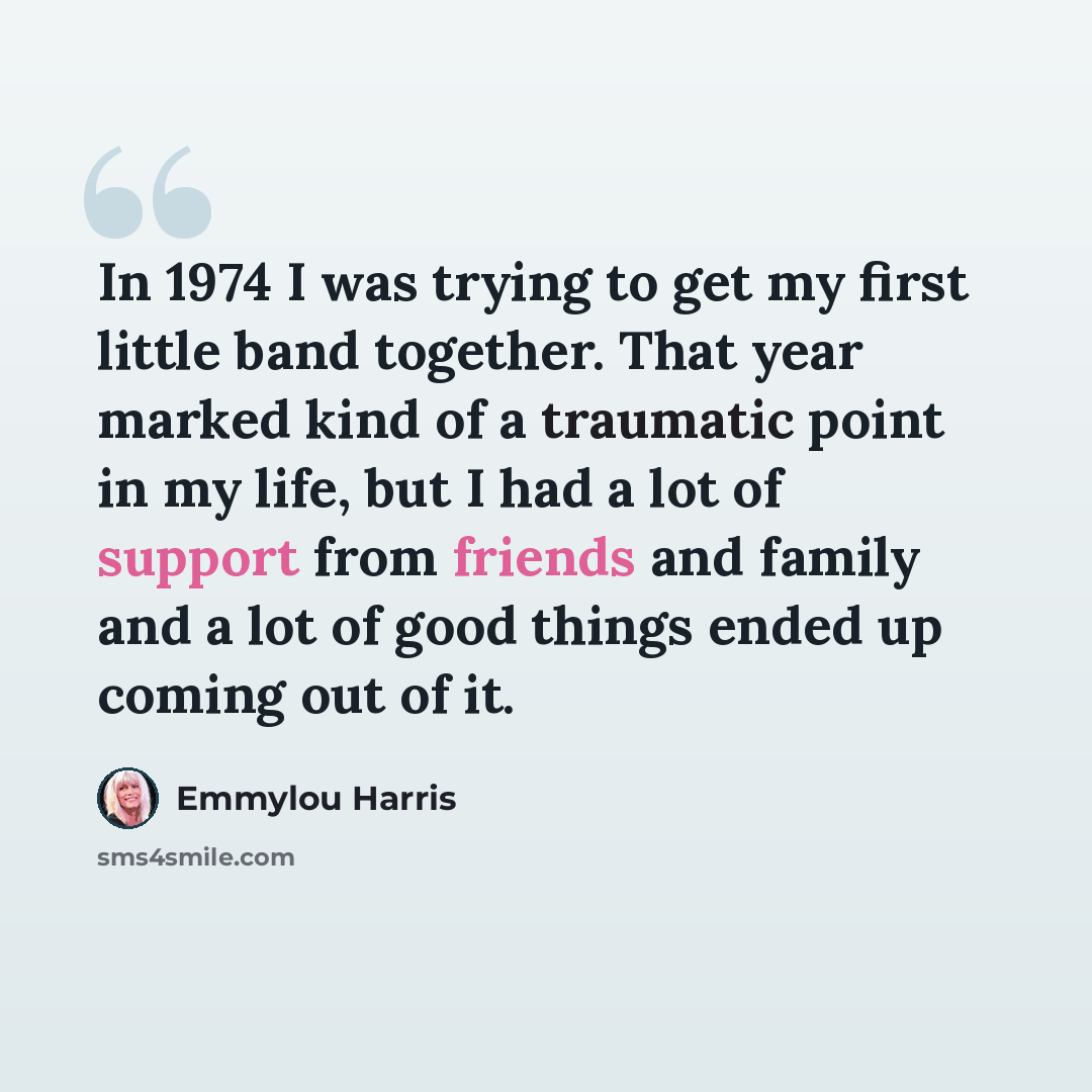 “In 1974 I was trying to get my first little band together. That year marked kind of a traumatic point in my life, but I had a lot of support from friends and family and a lot of good things ended up coming out of it.” quote by Emmylou Harris