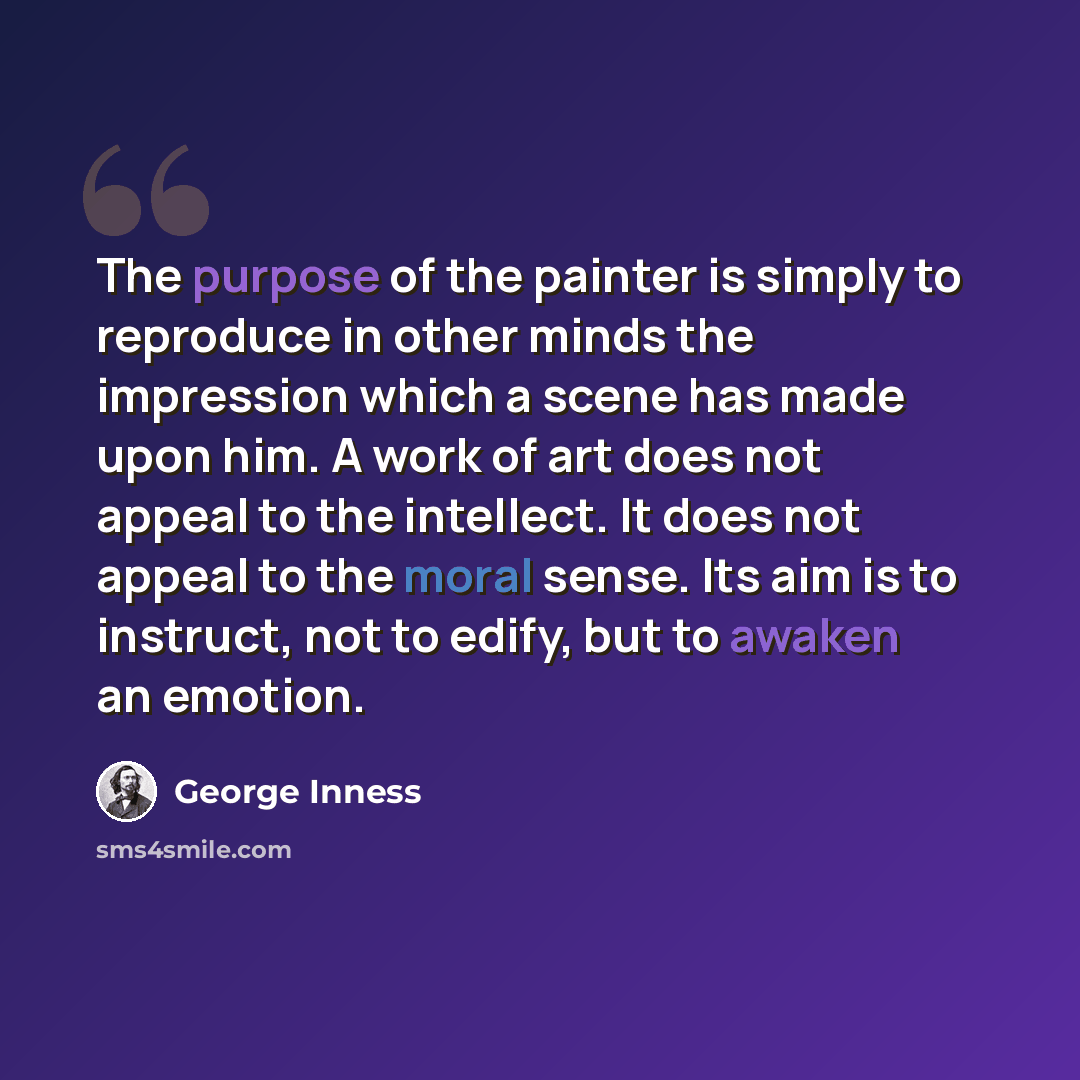 “The purpose of the painter is simply to reproduce in other minds the impression which a scene has made upon him. A work of art does not appeal to the intellect. It does not appeal to the moral sense. Its aim is to instruct, not to edify, but to awaken an emotion.” quote by George Inness