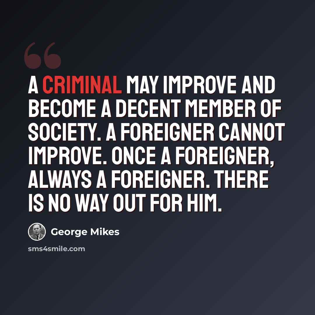 “A criminal may improve and become a decent member of society. A foreigner cannot improve. Once a foreigner, always a foreigner. There is no way out for him.” quote by George Mikes