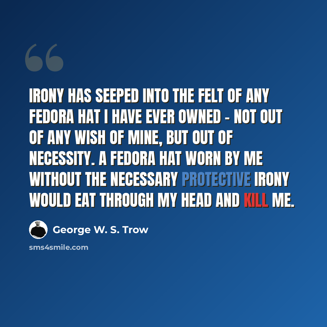 “Irony has seeped into the felt of any fedora hat I have ever owned - not out of any wish of mine, but out of necessity. A fedora hat worn by me without the necessary protective irony would eat through my head and kill me.” quote by George W. S. Trow