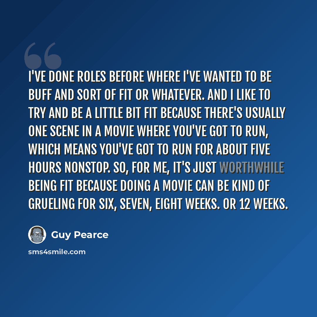“I've done roles before where I've wanted to be buff and sort of fit or whatever. And I like to try and be a little bit fit because there's usually one scene in a movie where you've got to run, which means you've got to run for about five hours nonstop. So, for me, it's just worthwhile being fit…” quote by Guy Pearce