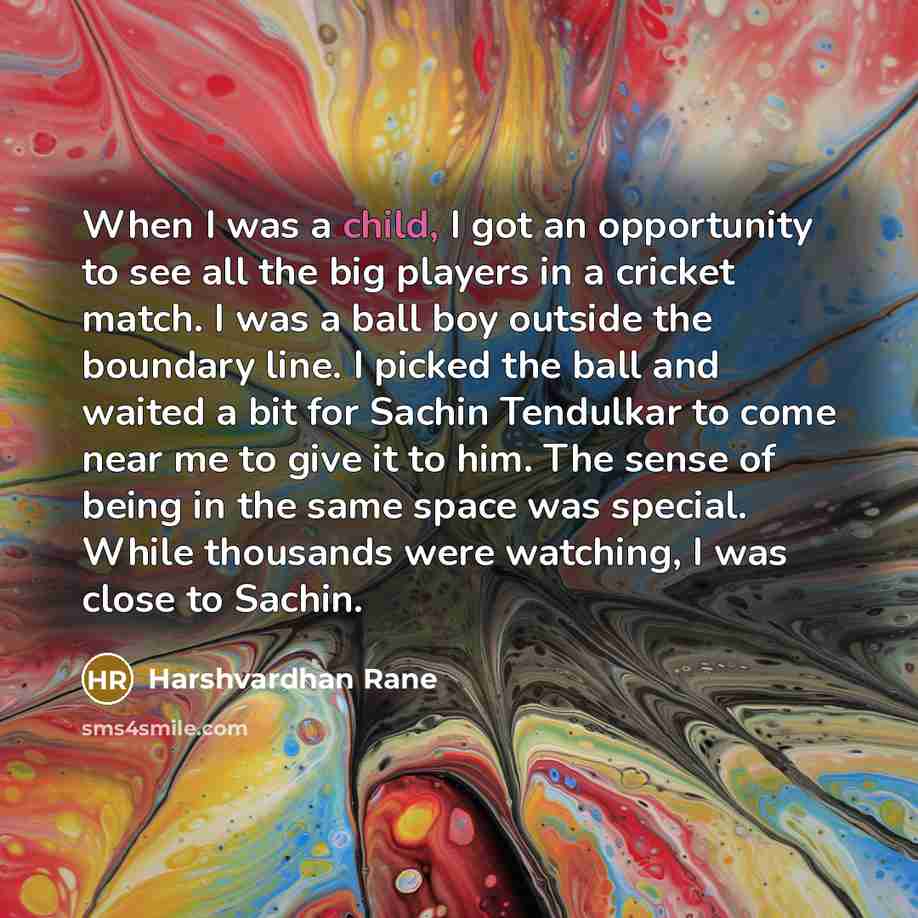 “When I was a child, I got an opportunity to see all the big players in a cricket match. I was a ball boy outside the boundary line. I picked the ball and waited a bit for Sachin Tendulkar to come near me to give it to him. The sense of being in the same space was special. While thousands were…” quote by Harshvardhan Rane