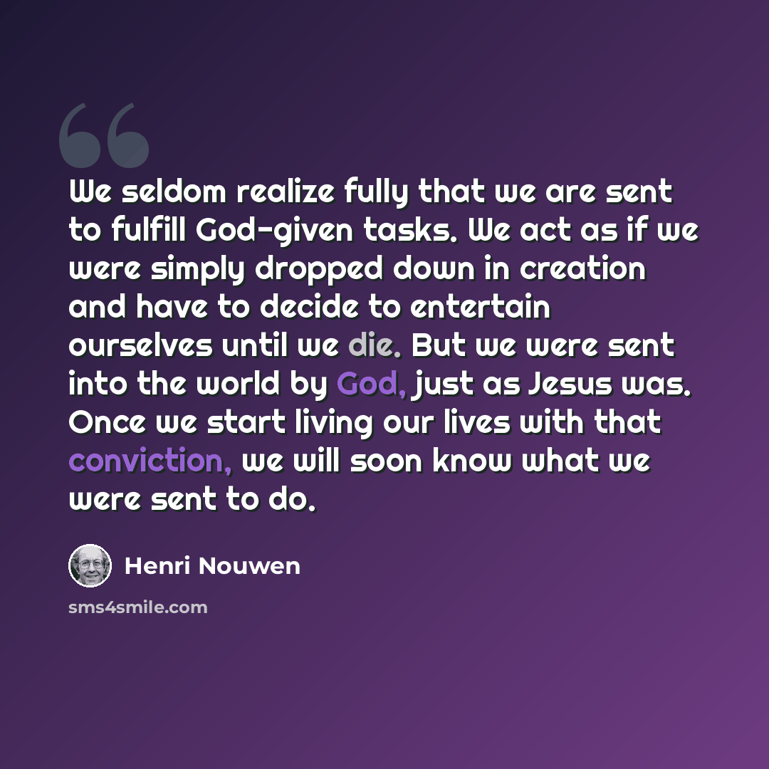 “We seldom realize fully that we are sent to fulfill God-given tasks. We act as if we were simply dropped down in creation and have to decide to entertain ourselves until we die. But we were sent into the world by God, just as Jesus was. Once we start living our lives with that conviction, we will…” quote by Henri Nouwen