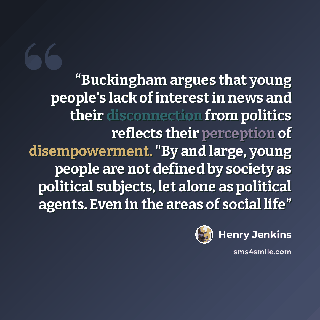 “Buckingham argues that young people's lack of interest in news and their disconnection from politics reflects their perception of disempowerment. "By and large, young people are not defined by society as political subjects, let alone as political agents. Even in the areas of social life” quote by Henry Jenkins