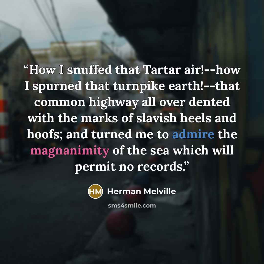 “How I snuffed that Tartar air!--how I spurned that turnpike earth!--that common highway all over dented with the marks of slavish heels and hoofs; and turned me to admire the magnanimity of the sea which will permit no records.” quote by Herman Melville
