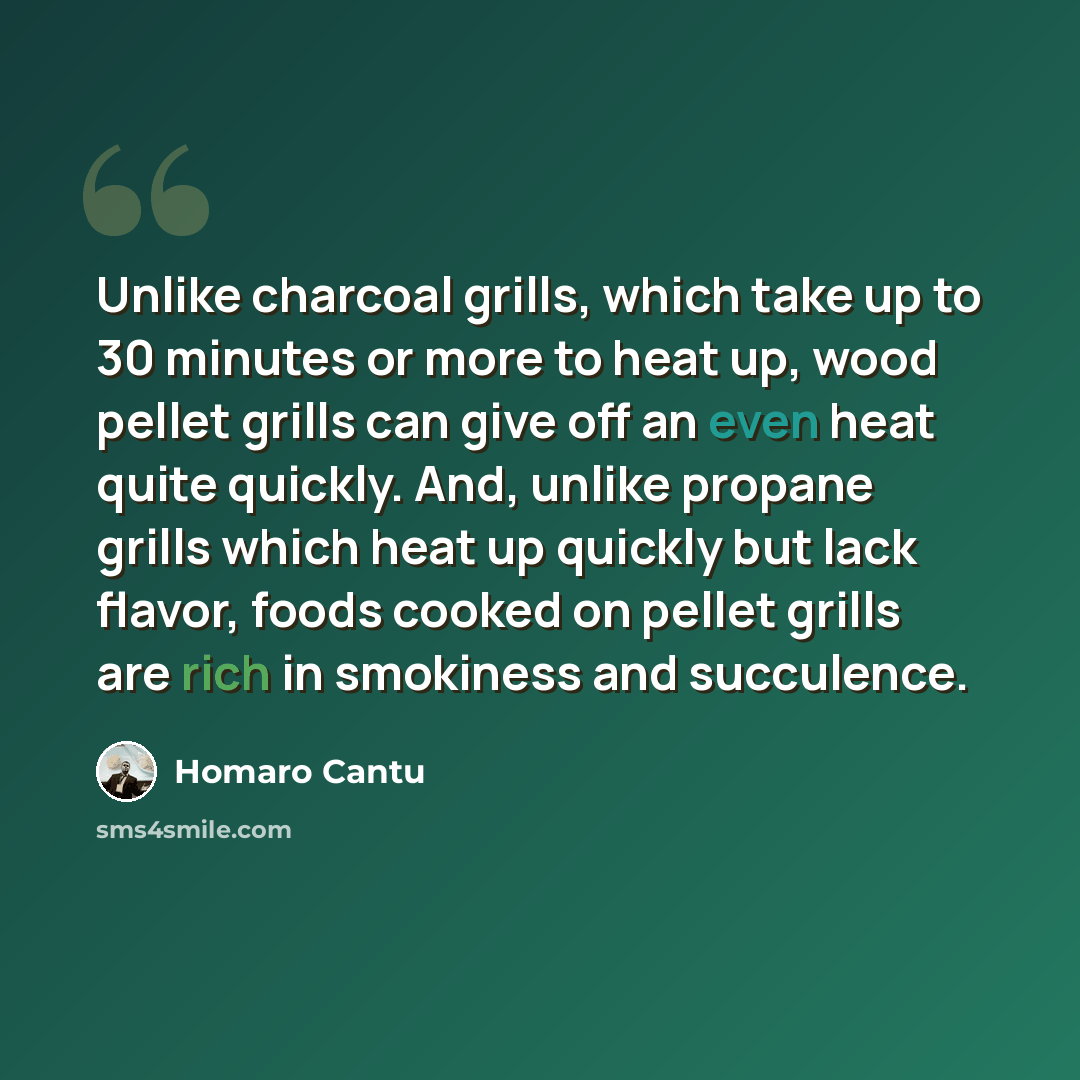 “Unlike charcoal grills, which take up to 30 minutes or more to heat up, wood pellet grills can give off an even heat quite quickly. And, unlike propane grills which heat up quickly but lack flavor, foods cooked on pellet grills are rich in smokiness and succulence.” quote by Homaro Cantu